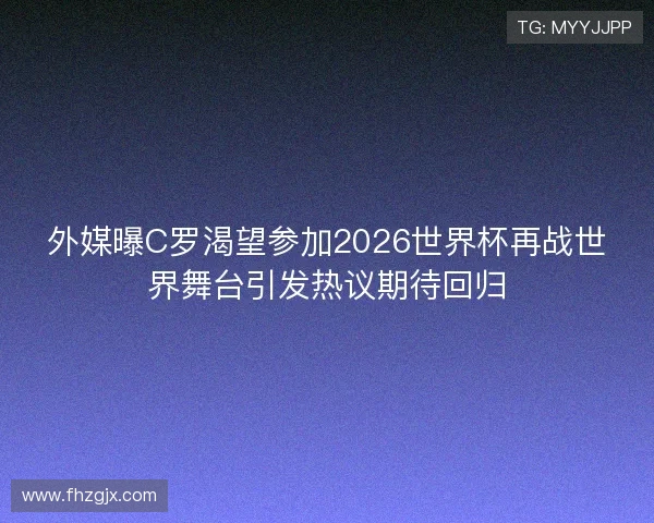 外媒曝C罗渴望参加2026世界杯再战世界舞台引发热议期待回归